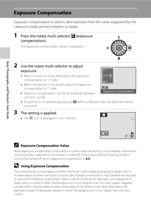 Page 4432
Basic Photography and Playback: Auto Mode
Exposure Compensation
Exposure compensation is used to alter exposure from the value suggested by the 
camera to make pictures brighter or darker.
1Press the rotary multi selector o (exposure 
compensation).
The exposure compensation guide is displayed.
2Use the rotary multi selector to adjust 
exposure.
•When the picture is too dark: adjust the exposure 
compensation to “+” side.
•When the picture is too bright: adjust the exposure 
compensation to “-” side....