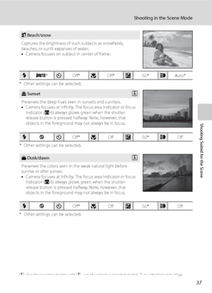 Page 4937
Shooting in the Scene Mode
Shooting Suited for the Scene
* Other settings can be selected.
* Other settings can be selected.
* Other settings can be selected.
O: For those scene modes with O, use of a tripod is recommended. Turn vibration reduction 
(A103) off when using a tripod.
g Beach/snow
Captures the brightness of such subjects as snowfields, 
beaches, or sunlit expanses of water. 
•Camera focuses on subject in center of frame.
mU*nOff*pOff*o0.0*hAuto*
h SunsetO
Preserves the deep hues seen in...