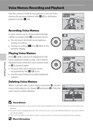 Page 6048
More on Playback
Voice Memos: Recording and Playback
Use the camera’s built-in microphone to record voice 
memos for pictures marked with n in full-frame 
playback mode (A26).
Recording Voice Memos
A voice memo, up to 20 seconds in length, 
will be recorded while k is pressed down. 
•Do not touch the built-in microphone 
during recording.
•During recording, o and p blink in the 
monitor display.
Playing Voice Memos
Press k while a picture is displayed in full-
frame playback mode to play voice memo....