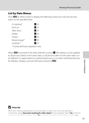 Page 6351
Viewing Pictures by Date
More on Playback
List by Date Menus
Press d in either mode to display the following menus for only the pictures 
taken on the specified date.
D-Lighting* A45
Print setA72
Slide showA91
DeleteA92
ProtectA92
Rotate image*A93
Small pic.*A47
* During full-frame playback only
When d is pressed in the date selection screen (A49), options can be applied 
to all pictures taken on the same date, or all pictures taken on the same date can 
be deleted. To apply options to individual...