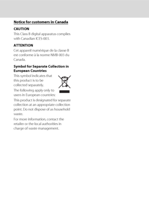 Page 8vi
Notice for customers in Canada
CAUTION
This Class B digital apparatus complies 
with Canadian ICES-003.
ATTENTION
Cet appareil numérique de la classe B 
est conforme à la norme NMB-003 du 
Canada.
Symbol for Separate Collection in 
European Countries
This symbol indicates that 
this product is to be 
collected separately.
The following apply only to 
users in European countries:
This product is designated for separate 
collection at an appropriate collection 
point. Do not dispose of as household...