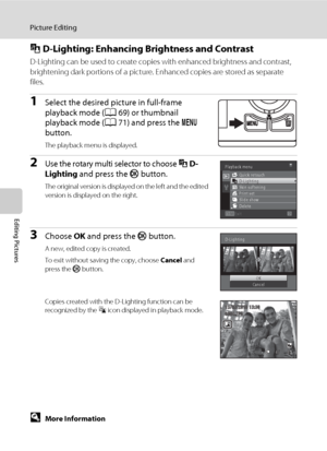 Page 10896
Picture Editing
Editing Pictures
I D-Lighting: Enhancing Brightness and Contrast
D-Lighting can be used to create copies with enhanced brightness and contrast, 
brightening dark portions of a picture. Enhanced copies are stored as separate 
files.
1Select the desired picture in full-frame 
playback mode (A69) or thumbnail 
playback mode (A71) and press the d 
button.
The playback menu is displayed.
2Use the rotary multi selector to choose I D-
Lighting and press the k button.
The original version is...