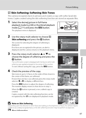 Page 10997
Picture Editing
Editing Pictures
e Skin Softening: Softening Skin Tones
The camera recognizes faces in pictures and creates a copy with softer facial skin 
tones. Copies created using the skin softening function are stored as separate files.
1Select the desired picture in full-frame 
playback mode (A69) or thumbnail playback 
mode (A71) and press the d button.
The playback menu is displayed.
2Use the rotary multi selector to choose e 
Skin softening and press the k button.
The screen for selecting the...