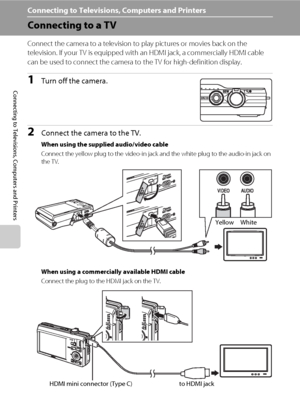 Page 118106
Connecting to Televisions, Computers and Printers
Connecting to Televisions, Computers and Printers
Connecting to a TV
Connect the camera to a television to play pictures or movies back on the 
television. If your TV is equipped with an HDMI jack, a commercially HDMI cable 
can be used to connect the camera to the TV for high-definition display.
1Turn off the camera.
2Connect the camera to the TV.
When using the supplied audio/video cable
Connect the yellow plug to the video-in jack and the white...