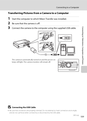 Page 121109
Connecting to a Computer
Connecting to Televisions, Computers and Printers
Transferring Pictures from a Camera to a Computer
1Start the computer to which Nikon Transfer was installed.
2Be sure that the camera is off.
3Connect the camera to the computer using the supplied USB cable.
The camera is automatically turned on and the power-on 
lamp will light. The camera monitor will remain off.
BConnecting the USB Cable
•Be sure that connectors are properly oriented. Do not attempt to insert connectors at...