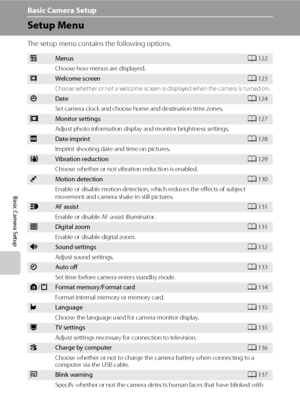 Page 132120
Basic Camera Setup
Basic Camera Setup
Setup Menu
The setup menu contains the following options.
aMenusA122
Choose how menus are displayed.
cWelcome screenA123
Choose whether or not a welcome screen is displayed when the camera is turned on.
dDateA124
Set camera clock and choose home and destination time zones.
eMonitor settingsA127
Adjust photo information display and monitor brightness settings.
fDate imprintA128
Imprint shooting date and time on pictures.
gVibration reductionA129
Choose whether or...