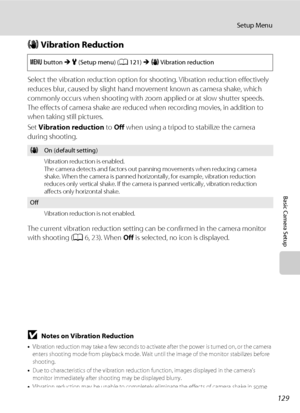 Page 141129
Setup Menu
Basic Camera Setup
g Vibration Reduction
Select the vibration reduction option for shooting. Vibration reduction effectively 
reduces blur, caused by slight hand movement known as camera shake, which 
commonly occurs when shooting with zoom applied or at slow shutter speeds. 
The effects of camera shake are reduced when recording movies, in addition to 
when taking still pictures.
Set Vibration reduction to Off when using a tripod to stabilize the camera 
during shooting.
The current...