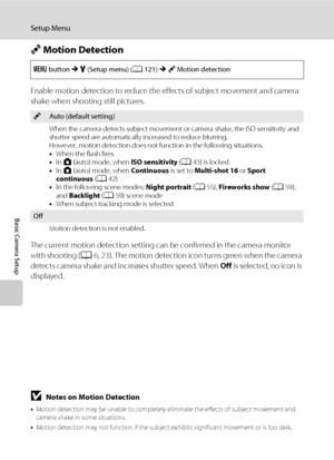 Page 142130
Setup Menu
Basic Camera Setup
U Motion Detection
Enable motion detection to reduce the effects of subject movement and camera 
shake when shooting still pictures.
The current motion detection setting can be confirmed in the camera monitor 
with shooting (A6, 23). The motion detection icon turns green when the camera 
detects camera shake and increases shutter speed. When Off is selected, no icon is 
displayed.
BNotes on Motion Detection
•Motion detection may be unable to completely eliminate the...