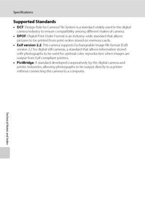 Page 172160
Specifications
Technical Notes and Index
Supported Standards
•DCF: Design Rule for Camera File System is a standard widely used in the digital 
camera industry to ensure compatibility among different makes of camera.
•DPOF: Digital Print Order Format is an industry-wide standard that allows 
pictures to be printed from print orders stored on memory cards.
•Exif version 2.2: This camera supports Exchangeable image file format (Exif) 
version 2.2 for digital still cameras, a standard that allows...