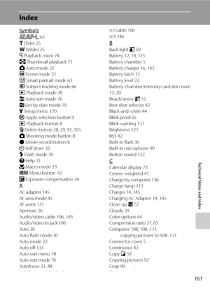 Page 173161
Technical Notes and Index
Index
Symbols
R 62
g (Tele) 25
f (Wide) 25
i Playback zoom 74
h Thumbnail playback 71
A Auto mode 22
C Scene mode 51
F Smart portrait mode 63
s Subject tracking mode 66
c Playback mode 28
F Auto sort mode 76
C List by date mode 79
z Setup menu 120
k Apply selection button 9
c Playback button 8
l Delete button 28, 29, 91, 105
A Shooting mode button 8
b Movie record button 8
n Self timer 32
m Flash mode 30
j Help 11
p Macro mode 33
d Menu button 10
o Exposure compensation 34...