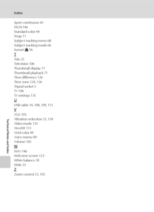 Page 176164
Index
Technical Notes and Index
Sport continuous 42
SSCN 146
Standard color 44
Strap 11
Subject tracking menu 68
Subject tracking mode 66
Sunset h 56
T
Tele 25
Television 106
Thumbnail display 71
Thumbnail playback 71
Time difference 126
Time zone 124, 126
Tripod socket 5
TV 106
TV settings 135
U
USB cable 14, 108, 109, 115
V
VGA 103
Vibration reduction 23, 129
Video mode 135
ViewNX 111
Vivid color 44
Voice memo 90
Volume 105
W
WAV 146
Welcome screen 123
White balance 39
Wide 25
Z
Zoom control 25,...