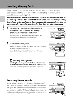 Page 3220
First Steps
Inserting Memory Cards
Image, sound, and movie files are stored in the camera’s internal memory 
(approximately 32 MB) or on removable Secure Digital (SD) memory cards 
(available commercially; A145).
If a memory card is inserted in the camera, data are automatically stored on 
the memory card and data recorded to the memory card can be played back, 
deleted, or transferred. Remove the memory card to store data in the internal 
memory, or play back, delete, or transfer data from the...