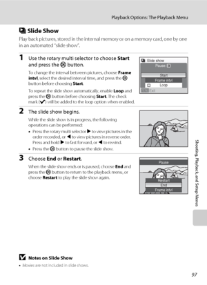 Page 10997
Playback Options: The Playback Menu
Shooting, Playback, and Setup Menus
b Slide Show
Play back pictures, stored in the internal memory or on a memory card, one by one 
in an automated “slide show”.
1Use the rotary multi selector to choose Start 
and press the k button.
To change the interval between pictures, choose Frame 
intvl, select the desired interval time, and press the k 
button before choosing Start.
To repeat the slide show automatically, enable Loop and 
press the k button before choosing...