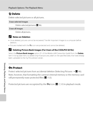 Page 11098
Playback Options: The Playback Menu
Shooting, Playback, and Setup Menus
c Delete
Delete selected pictures or all pictures.
CNotes on Deletion
•Once deleted, pictures cannot be recovered. Transfer important images to a computer before 
deletion.
•Pictures marked with the s icon are protected and cannot be deleted.
CDeleting Picture Bank Images (For Users of the COOLPIX S610c)
Select the Picture Bank images option (51 of the Wireless LAN Connection Guide) from the Delete 
item in list by date menu to...