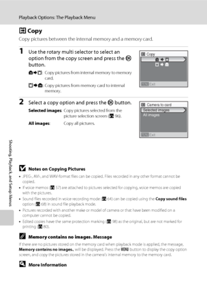 Page 112100
Playback Options: The Playback Menu
Shooting, Playback, and Setup Menus
h Copy
Copy pictures between the internal memory and a memory card. 
1Use the rotary multi selector to select an 
option from the copy screen and press the k 
button. 
q: Copy pictures from internal memory to memory 
card.
r: Copy pictures from memory card to internal 
memory.
2Select a copy option and press the k button.
Selected images: Copy pictures selected from the 
picture selection screen (A96).
All images: Copy all...