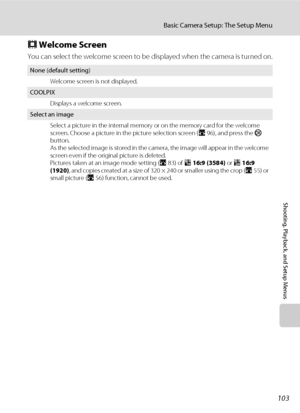 Page 115103
Basic Camera Setup: The Setup Menu
Shooting, Playback, and Setup Menus
c Welcome Screen
You can select the welcome screen to be displayed when the camera is turned on.
None (default setting)
Welcome screen is not displayed.
COOLPIX
Displays a welcome screen.
Select an image
Select a picture in the internal memory or on the memory card for the welcome 
screen. Choose a picture in the picture selection screen (A96), and press the k 
button. 
As the selected image is stored in the camera, the image will...