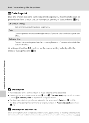 Page 120108
Basic Camera Setup: The Setup Menu
Shooting, Playback, and Setup Menus
C Date Imprint
Date and time of recording can be imprinted on pictures. This information can be 
printed even from printers that do not support printing of date and time (A81).
At settings other than Off, the icon for the current setting is displayed in the 
monitor during shooting (A6).
BDate Imprint
•Imprinted dates form a permanent part of image data and cannot be deleted. 
•Dates imprinted at an image mode setting (A83) of O...