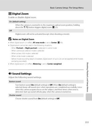 Page 123111
Basic Camera Setup: The Setup Menu
Shooting, Playback, and Setup Menus
u Digital Zoom
Enable or disable digital zoom.
BNotes on Digital Zoom
•When digital zoom is in effect, AF area mode is set to Center (A90).
•Digital zoom cannot be used in the following situations.
- When Portrait or Night portrait is selected in scene mode
- When scene auto selector mode is selected
- When active child mode is selected
- When smile mode is selected
- Before movie recording begins (however, digital zoom of up to...