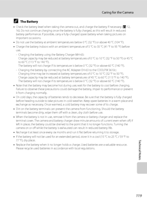 Page 131
119
Caring for the Camera
Technical Notes
CThe Battery
•Check the battery level when taking the camera  out, and charge the battery if necessary (A12, 
16). Do not continue charging once the battery is  fully charged, as this will result in reduced 
battery performance. If possible, carry a fully- charged spare battery when taking pictures on 
important occasions.
• Do not use the battery at ambient temperatures  below 0 °C (32 °F) or above 40 °C (104 °F). 
• Charge the battery indoors with an ambient...