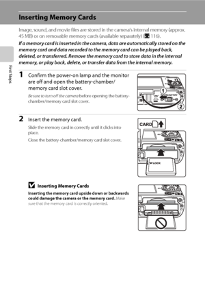 Page 32
20
First Steps
Inserting Memory Cards
Image, sound, and movie files are stored in the camera’s internal memory (approx. 
45 MB) or on removable memory  cards (available separately) (A116). 
If a memory card is inserted in the camera, data are automatically stored on the 
memory card and data recorded to the memory card can be played back, 
deleted, or transferred. Remove the memo ry card to store data in the internal 
memory, or play back, delete, or tran sfer data from the internal memory.
1Confirm the...