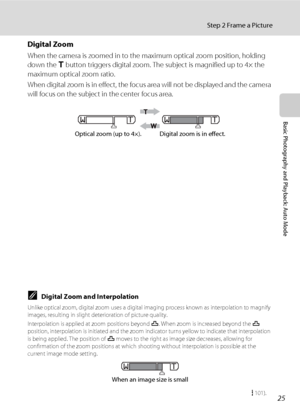 Page 3725
Step 2 Frame a Picture
Basic Photography and Playback: Auto Mode
Digital Zoom
When the camera is zoomed in to the maximum optical zoom position, holding 
down the g button triggers digital zoom. The subject is magnified up to 4× the 
maximum optical zoom ratio.
When digital zoom is in effect, the focus area will not be displayed and the camera 
will focus on the subject in the center focus area.
CDigital Zoom and Interpolation
Unlike optical zoom, digital zoom uses a digital imaging process known as...