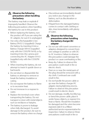 Page 5iii
For Your Safety
Observe the following 
precautions when handling 
the battery
The battery may leak or explode if 
improperly handled. Observe the 
following precautions when handling 
the battery for use in this product:
•Before replacing the battery, turn 
the product off. If you are using the 
AC adapter, be sure it is unplugged.
•Use only a Rechargeable Li-ion 
Battery EN-EL12 (supplied). Charge 
the battery by inserting it into a 
Battery Charger MH-65 (supplied 
only with the COOLPIX S610), or...