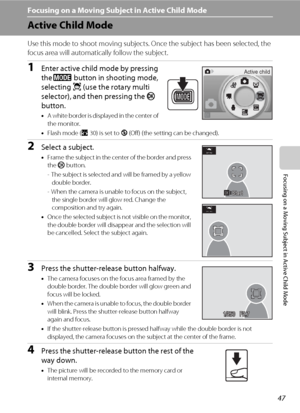 Page 5947
Focusing on a Moving Subject in Active Child Mode
Focusing on a Moving Subject in Active Child Mode 
Active Child Mode 
Use this mode to shoot moving subjects. Once the subject has been selected, the 
focus area will automatically follow the subject. 
1Enter active child mode by pressing 
the e button in shooting mode, 
selecting s (use the rotary multi 
selector), and then pressing the k 
button. 
•A white border is displayed in the center of 
the monitor.
•Flash mode (A30) is set to W (Off) (the...