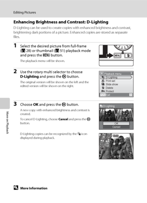 Page 6654
Editing Pictures
More on Playback
Enhancing Brightness and Contrast: D-Lighting
D-Lighting can be used to create copies with enhanced brightness and contrast, 
brightening dark portions of a picture. Enhanced copies are stored as separate 
files.
1Select the desired picture from full-frame 
(A28) or thumbnail (A51) playback mode 
and press the d button.
The playback menu will be shown.
2Use the rotary multi selector to choose 
D-Lighting and press the k button.
The original version will be shown on...