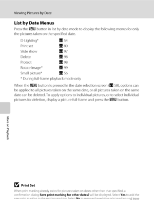 Page 7260
Viewing Pictures by Date
More on Playback
List by Date Menus
Press the d button in list by date mode to display the following menus for only 
the pictures taken on the specified date.
D-Lighting*A54
Print setA80
Slide showA97
DeleteA98
ProtectA98
Rotate image*A99
Small picture*A56
* During full-frame playback mode only
When the d button is pressed in the date selection screen (A58), options can 
be applied to all pictures taken on the same date, or all pictures taken on the same 
date can be deleted....