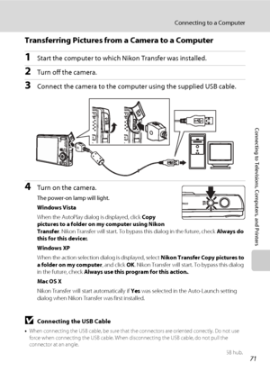 Page 83
71
Connecting to a Computer
Connecting to Televisions, Computers, and Printers
Transferring Pictures from a Camera to a Computer
1Start the computer to which Nikon Transfer was installed.
2Turn off the camera. 
3Connect the camera to the computer using the supplied USB cable.
4Turn on the camera.
The power-on lamp will light.
Windows Vista
When the AutoPlay dialog is displayed, click  Copy 
pictures to a folder on my computer using Nikon 
Transfer . Nikon Transfer will st art. To bypass this dialog in...