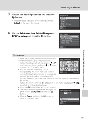 Page 107
95
Connecting to a Printer
Connecting to Televisions, Computers and Printers
3Choose the desired paper size and press the 
k button.
•To specify paper size using printer settings, choose 
Default  in the paper size menu.
4Choose Print selection , Print all images  or 
DPOF printing  and press the k button.
Print selection
Choose the pictures (up to a maximum of 99) and 
number of copies (up to nine per picture). 
•Rotate the rotary multi selector, or press  J or  K 
to choose the pictures, and press  H...