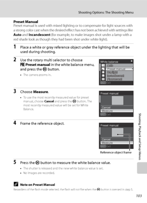 Page 115
103
Shooting Options: The Shooting Menu
Shooting, Playback and Setup Menus
Preset ManualPreset manual is used with mixed lighting or to compensate for light sources with 
a strong color cast when the desired effect has not been achieved with settings like 
Auto and Incandescent  (for example, to make images shot under a lamp with a 
red shade look as though they had been shot under white light).
1Place a white or gray reference object under the lighting that will be 
used during shooting.
2Use the...