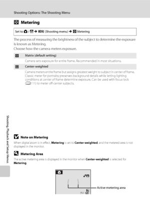 Page 116
104
Shooting Options: The Shooting Menu
Shooting, Playback and Setup Menus
GMetering
The process of measuring the brightness of  the subject to determine the exposure 
is known as Metering.
Choose how the camera meters exposure.
BNote on Metering
When digital zoom is in effect,  Metering is set to Center-weighted , and the metered area is not 
displayed in the monitor.
DMetering Area
The active metering area is displayed in the monitor when  Center-weighted is selected for 
Metering .
Set to A / B  M  d...