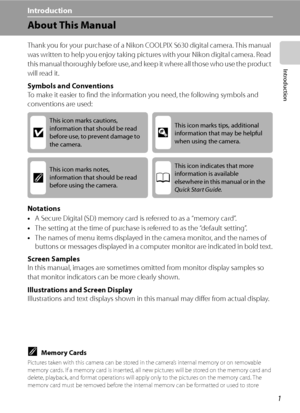 Page 13
1
Introduction
Introduction
About This Manual
Thank you for your purchase of a Nikon COOLPIX S630 digital camera. This manual 
was written to help you enjoy taking pictures with your Nikon digital camera. Read 
this manual thoroughly before use, and keep it where all those who use the product 
will read it.
Symbols and Conventions
To make it easier to find the information you need, the following symbols and 
conventions are used:
Notations
• A Secure Digital (SD) memory card is referred to as a “memory...