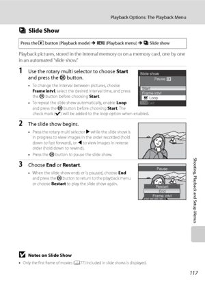 Page 129
117
Playback Options: The Playback Menu
Shooting, Playback and Setup Menus
bSlide Show
Playback pictures, stored in the internal memory or on a memory card, one by one 
in an automated “slide show.”
1Use the rotary multi selector to choose  Start 
and press the  k button.
•To change the interval between pictures, choose 
Frame intvl , select the desired interval time, and press 
the  k button before choosing  Start.
• To repeat the slide show automatically, enable  Loop 
and press the  k button before...