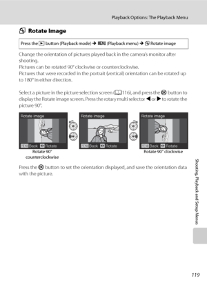 Page 131
119
Playback Options: The Playback Menu
Shooting, Playback and Setup Menus
fRotate Image
Change the orientation of pictures play ed back in the camera’s monitor after 
shooting.
Pictures can be rotated 90° clockwise or counterclockwise.
Pictures that were recorded in the portrait (vertical) orientation can be rotated up 
to 180° in either direction.
Select a picture in the picture selection screen ( A116), and press the  k button to 
display the Rotate image screen. Press the rotary multi selector  J or...