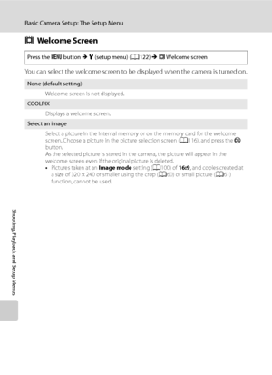 Page 136
124
Basic Camera Setup: The Setup Menu
Shooting, Playback and Setup Menus
cWelcome Screen
You can select the welcome screen to be displayed when the camera is turned on.
Press the  d button  M z  (setup menu) ( A122)  M c Welcome screen
None (default setting)
Welcome screen is not displayed.
COOLPIXDisplays a welcome screen.
Select an imageSelect a picture in the internal memory or on the memory card for the welcome 
screen. Choose a picture in the picture selection screen ( A116), and press the  k...