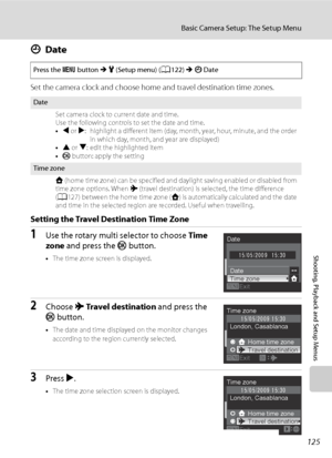 Page 137
125
Basic Camera Setup: The Setup Menu
Shooting, Playback and Setup Menus
dDate
Set the camera clock and choose home and travel destination time zones.
Setting the Travel Destination Time Zone
1Use the rotary multi selector to choose  Time 
zone  and press the  k button.
•The time zone screen is displayed.
2Choose  xTravel destination  and press the 
k  button.
•The date and time displayed on the monitor changes 
according to the region currently selected.
3Press  K.
• The time zone selection screen is...