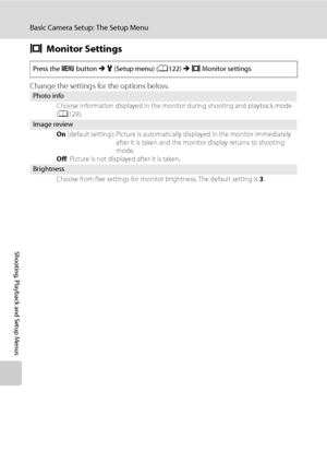 Page 140
128
Basic Camera Setup: The Setup Menu
Shooting, Playback and Setup Menus
eMonitor Settings
Change the settings for the options below.
Press the  d button  M z  (Setup menu) ( A122)  M e Monitor settings
Photo info
Choose information displayed in the monitor during shooting and playback mode 
(A 129).
Image review
On (default setting): Picture is automatica lly displayed in the monitor immediately 
after it is taken and the monitor display returns to shooting 
mode.
Off : Picture is not displayed after...