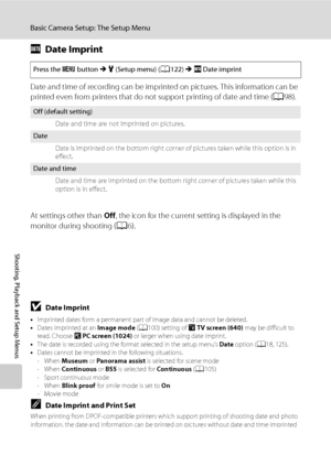 Page 142
130
Basic Camera Setup: The Setup Menu
Shooting, Playback and Setup Menus
fDate Imprint
Date and time of recording can be imprinted on pictures. This information can be 
printed even from printers that do not support printing of date and time ( A98).
At settings other than  Off, the icon for the current setting is displayed in the 
monitor during shooting ( A6).
BDate Imprint
•Imprinted dates form a permanent part of image data and cannot be deleted.
• Dates imprinted at an  Image mode (A 100) setting...