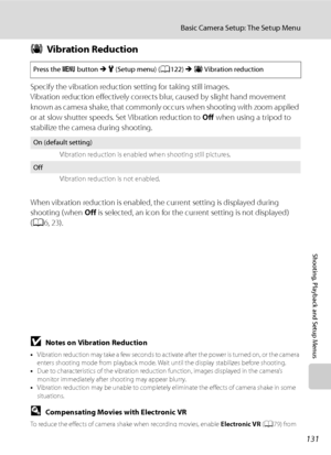 Page 143
131
Basic Camera Setup: The Setup Menu
Shooting, Playback and Setup Menus
gVibration Reduction
Specify the vibration reduction setting for taking still images.
Vibration reduction effectively corrects  blur, caused by slight hand movement 
k now n as camera shak e, tha t commonly occurs when shooting with zoom ap plied 
or at slow shutter speeds. Set Vibration reduction to  Off when using a tripod to 
stabilize the camera during shooting.
When vibration reduction is enabled, the current setting is...