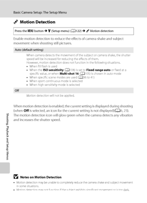 Page 144
132
Basic Camera Setup: The Setup Menu
Shooting, Playback and Setup Menus
UMotion Detection
Enable motion detection to reduce the effects of camera shake and subject 
movement when shooting still pictures.
When motion detection is enabled, the curre nt setting is displayed during shooting 
(when  Off is selected, an icon for the current setting is not displayed)( A6, 23).
The motion detection icon will glow green when the camera detects any vibration 
and increases the shutter speed.
BNotes on Motion...