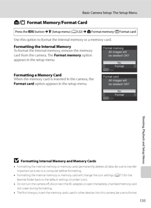 Page 147
135
Basic Camera Setup: The Setup Menu
Shooting, Playback and Setup Menus
l/m Format Memory/Format Card
Use this option to format the internal memory or a memory card.
Formatting the Internal MemoryTo format the internal memory, remove the memory 
card from the camera. The  Format memory option 
appears in the setup menu.
Formatting a Memory CardWhen the memory card is inserted in the camera, the 
Format card  option appears in the setup menu.
BFormatting Internal Memory and Memory Cards
•Formatting the...