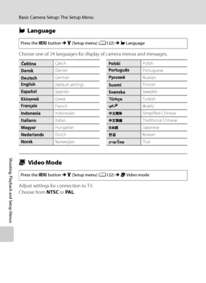 Page 148
136
Basic Camera Setup: The Setup Menu
Shooting, Playback and Setup Menus
nLanguage
Choose one of 24 languages for display of camera menus and messages.
o Video Mode
Adjust settings for connection to T V.
Choose from  NTSC or PA L .
Press the  d button  M z  (Setup menu) ( A122)  M n Language
CzechPolish
DanishPortuguese
GermanRussian
(default setting)Finnish
SpanishSwedish
GreekTurkish
FrenchArabic
IndonesianSimplified Chinese
ItalianTraditional Chinese
HungarianJapanese
DutchKorean
NorwegianThai
Press...