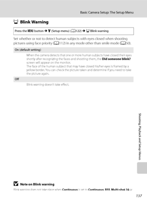 Page 149
137
Basic Camera Setup: The Setup Menu
Shooting, Playback and Setup Menus
dBlink Warning
Set whether or not to detect human subj ects with eyes closed when shooting 
pictures using face priority ( A112) in any mode other than smile mode ( A50).
BNote on Blink warning
Blink warning does not take place when  Continuous is set to Continuous , BSS , Multi-shot 16  or 
Intvl timer shooting .
Press the d button  M z  (Setup menu) ( A122)  M d Blink warning
On (default setting)
When the camera detects that one...