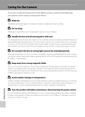 Page 156
144
Technical Notes
Caring for the Camera
To ensure continued enjoyment of this Nikon product, observe the following 
precautions when using or storing the device.
BKeep dry
The device will be damaged if immersed in water or subjected to high humidity.
BDo not drop
The product may malfunction if subjected to strong shock or vibration.
BHandle the lens and all moving parts with care
Do not apply force to the lens, lens cover, monitor, memory card slot or battery chamber. These parts 
are easily damaged....