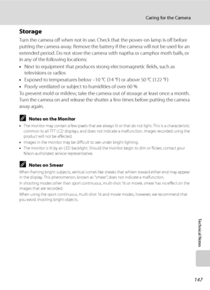 Page 159
147
Caring for the Camera
Technical Notes
Storage
Turn the camera off when not in use. Check that the power-on lamp is off before 
putting the camera away. Remove the battery  if the camera will not be used for an 
extended period. Do not store the camera with naptha or camphor moth balls, or 
in any of the following locations:
• Next to equipment that produces strong electromagnetic fields, such as 
televisions or radios
• Exposed to temperatures below –10 °C (14 °F) or above 50 °C (122 °F)
• Poorly...