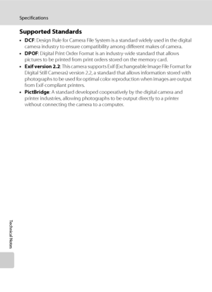 Page 172
160
Specifications
Technical Notes
Supported Standards
•DCF: Design Rule for Camera File System is a standard widely used in the digital 
camera industry to ensure compatibility among different makes of camera.
•DPOF : Digital Print Order Format is an industry-wide standard that allows 
pictures to be printed from print orders stored on the memory card.
•Exif version 2.2 : This camera supports Exif (Exchangeable Image File Format for 
Digital Still Cameras) version 2.2, a standard that allows...