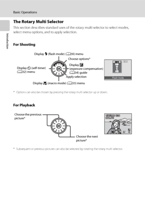 Page 22
10
Basic Operations
Introduction
The Rotary Multi Selector
This section describes standard uses of the rotary multi selector to select modes, 
select menu options, and to apply selection.
For Shooting
* Options can also be chosen by pressing the rotary multi selector up or down.
For Playback
* Subsequent or previous pictures can also be selected by rotating the rotary multi selector.
Flash mode
Display o 
(exposure compensation) 
( A 34) guide
Display 
n (self-timer) 
( A 32) menu Display 
m (flash...