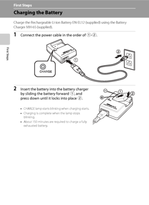 Page 26
14
First Steps
First Steps
Charging the Battery
Charge the Rechargeable Li-ion Battery EN-EL12 (supplied) using the Battery 
Charger MH-65 (supplied).
1Connect the power cable in the order of  1-2 .
2Insert the battery into the battery charger 
by sliding the battery forward  1, and 
press down until it locks into place  2.
•CH AR GE lam p sta r ts b link in g w hen  ch arging sta r ts.
• Charging is complete when the lamp stops 
blinking.
• About 150 minutes are required to charge a fully 
exhausted...